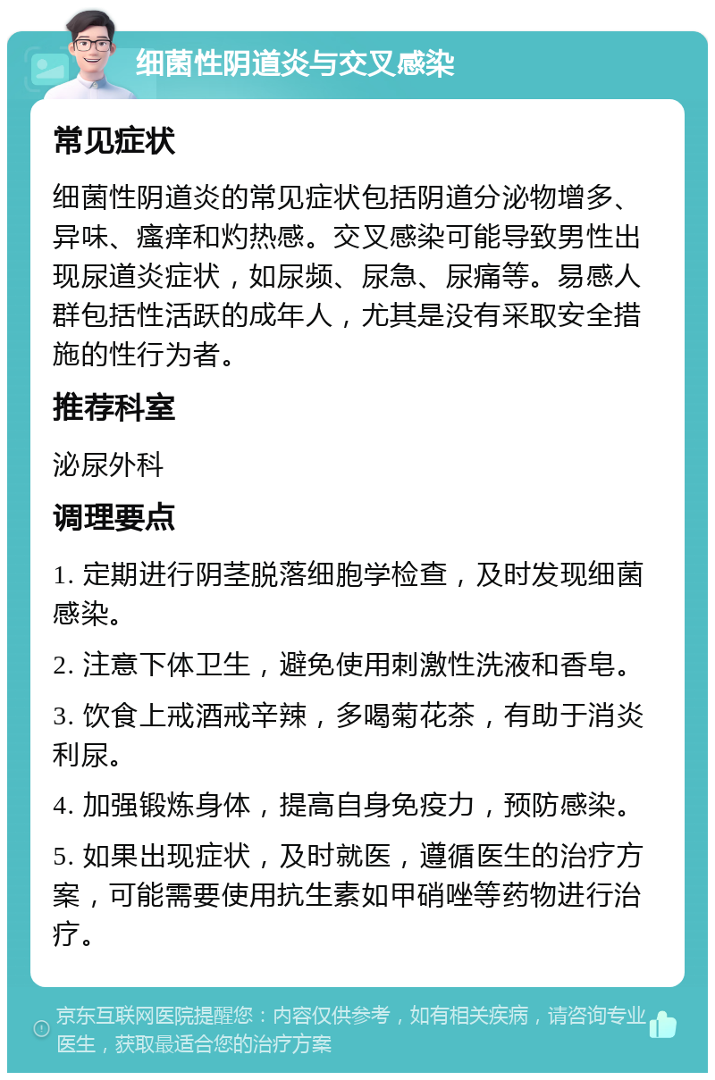 细菌性阴道炎与交叉感染 常见症状 细菌性阴道炎的常见症状包括阴道分泌物增多、异味、瘙痒和灼热感。交叉感染可能导致男性出现尿道炎症状，如尿频、尿急、尿痛等。易感人群包括性活跃的成年人，尤其是没有采取安全措施的性行为者。 推荐科室 泌尿外科 调理要点 1. 定期进行阴茎脱落细胞学检查，及时发现细菌感染。 2. 注意下体卫生，避免使用刺激性洗液和香皂。 3. 饮食上戒酒戒辛辣，多喝菊花茶，有助于消炎利尿。 4. 加强锻炼身体，提高自身免疫力，预防感染。 5. 如果出现症状，及时就医，遵循医生的治疗方案，可能需要使用抗生素如甲硝唑等药物进行治疗。