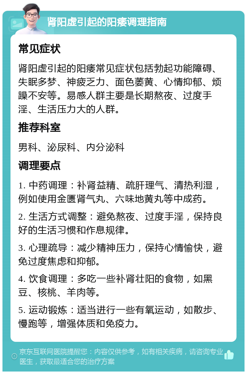 肾阳虚引起的阳痿调理指南 常见症状 肾阳虚引起的阳痿常见症状包括勃起功能障碍、失眠多梦、神疲乏力、面色萎黄、心情抑郁、烦躁不安等。易感人群主要是长期熬夜、过度手淫、生活压力大的人群。 推荐科室 男科、泌尿科、内分泌科 调理要点 1. 中药调理：补肾益精、疏肝理气、清热利湿，例如使用金匮肾气丸、六味地黄丸等中成药。 2. 生活方式调整：避免熬夜、过度手淫，保持良好的生活习惯和作息规律。 3. 心理疏导：减少精神压力，保持心情愉快，避免过度焦虑和抑郁。 4. 饮食调理：多吃一些补肾壮阳的食物，如黑豆、核桃、羊肉等。 5. 运动锻炼：适当进行一些有氧运动，如散步、慢跑等，增强体质和免疫力。