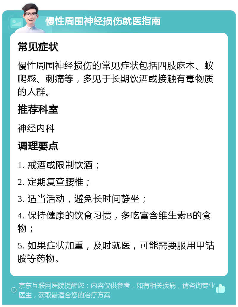 慢性周围神经损伤就医指南 常见症状 慢性周围神经损伤的常见症状包括四肢麻木、蚁爬感、刺痛等，多见于长期饮酒或接触有毒物质的人群。 推荐科室 神经内科 调理要点 1. 戒酒或限制饮酒； 2. 定期复查腰椎； 3. 适当活动，避免长时间静坐； 4. 保持健康的饮食习惯，多吃富含维生素B的食物； 5. 如果症状加重，及时就医，可能需要服用甲钴胺等药物。