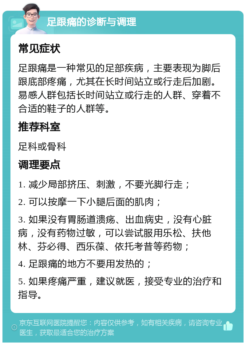 足跟痛的诊断与调理 常见症状 足跟痛是一种常见的足部疾病，主要表现为脚后跟底部疼痛，尤其在长时间站立或行走后加剧。易感人群包括长时间站立或行走的人群、穿着不合适的鞋子的人群等。 推荐科室 足科或骨科 调理要点 1. 减少局部挤压、刺激，不要光脚行走； 2. 可以按摩一下小腿后面的肌肉； 3. 如果没有胃肠道溃疡、出血病史，没有心脏病，没有药物过敏，可以尝试服用乐松、扶他林、芬必得、西乐葆、依托考昔等药物； 4. 足跟痛的地方不要用发热的； 5. 如果疼痛严重，建议就医，接受专业的治疗和指导。