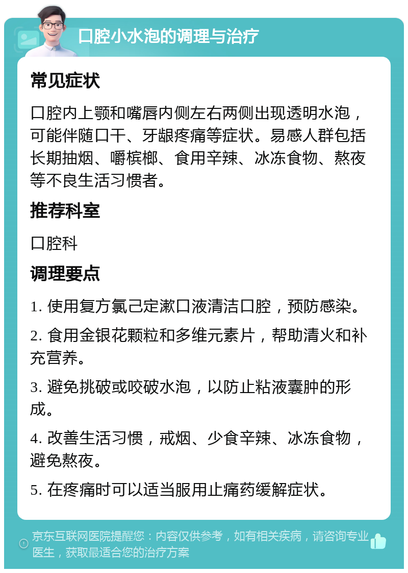 口腔小水泡的调理与治疗 常见症状 口腔内上颚和嘴唇内侧左右两侧出现透明水泡，可能伴随口干、牙龈疼痛等症状。易感人群包括长期抽烟、嚼槟榔、食用辛辣、冰冻食物、熬夜等不良生活习惯者。 推荐科室 口腔科 调理要点 1. 使用复方氯己定漱口液清洁口腔，预防感染。 2. 食用金银花颗粒和多维元素片，帮助清火和补充营养。 3. 避免挑破或咬破水泡，以防止粘液囊肿的形成。 4. 改善生活习惯，戒烟、少食辛辣、冰冻食物，避免熬夜。 5. 在疼痛时可以适当服用止痛药缓解症状。