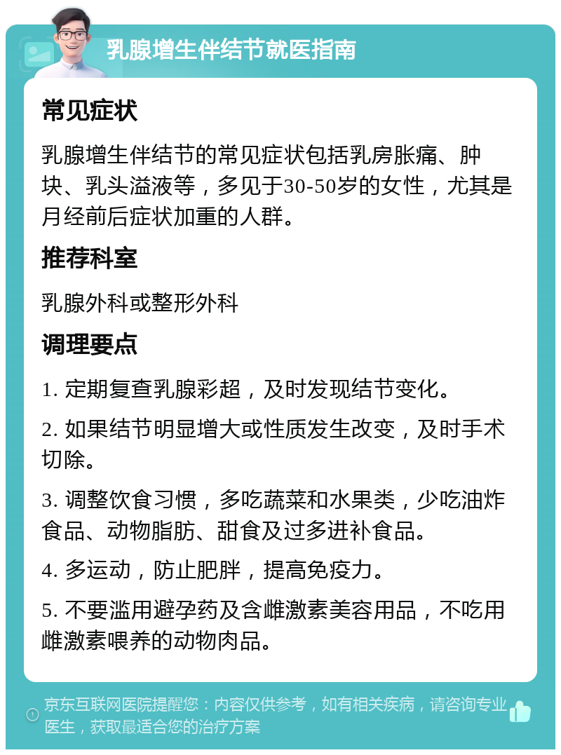 乳腺增生伴结节就医指南 常见症状 乳腺增生伴结节的常见症状包括乳房胀痛、肿块、乳头溢液等，多见于30-50岁的女性，尤其是月经前后症状加重的人群。 推荐科室 乳腺外科或整形外科 调理要点 1. 定期复查乳腺彩超，及时发现结节变化。 2. 如果结节明显增大或性质发生改变，及时手术切除。 3. 调整饮食习惯，多吃蔬菜和水果类，少吃油炸食品、动物脂肪、甜食及过多进补食品。 4. 多运动，防止肥胖，提高免疫力。 5. 不要滥用避孕药及含雌激素美容用品，不吃用雌激素喂养的动物肉品。