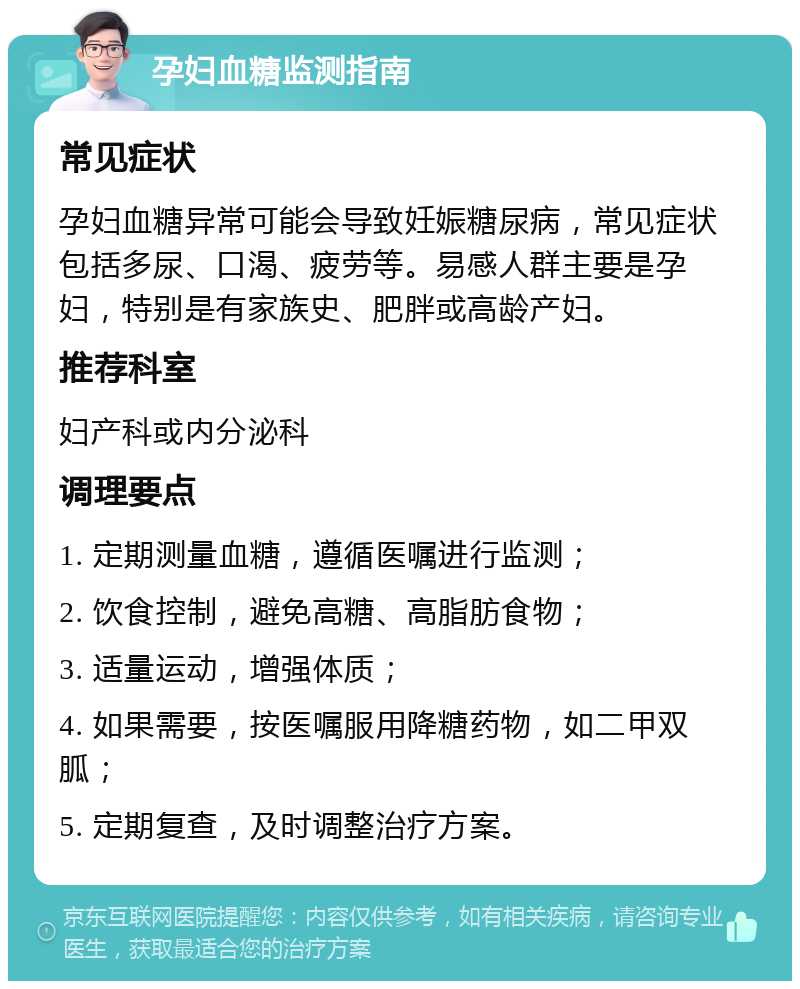 孕妇血糖监测指南 常见症状 孕妇血糖异常可能会导致妊娠糖尿病，常见症状包括多尿、口渴、疲劳等。易感人群主要是孕妇，特别是有家族史、肥胖或高龄产妇。 推荐科室 妇产科或内分泌科 调理要点 1. 定期测量血糖，遵循医嘱进行监测； 2. 饮食控制，避免高糖、高脂肪食物； 3. 适量运动，增强体质； 4. 如果需要，按医嘱服用降糖药物，如二甲双胍； 5. 定期复查，及时调整治疗方案。