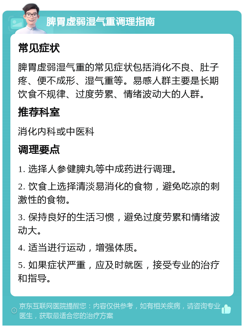 脾胃虚弱湿气重调理指南 常见症状 脾胃虚弱湿气重的常见症状包括消化不良、肚子疼、便不成形、湿气重等。易感人群主要是长期饮食不规律、过度劳累、情绪波动大的人群。 推荐科室 消化内科或中医科 调理要点 1. 选择人参健脾丸等中成药进行调理。 2. 饮食上选择清淡易消化的食物，避免吃凉的刺激性的食物。 3. 保持良好的生活习惯，避免过度劳累和情绪波动大。 4. 适当进行运动，增强体质。 5. 如果症状严重，应及时就医，接受专业的治疗和指导。