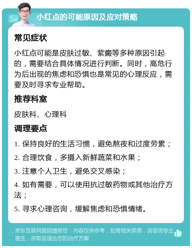 小红点的可能原因及应对策略 常见症状 小红点可能是皮肤过敏、紫癜等多种原因引起的，需要结合具体情况进行判断。同时，高危行为后出现的焦虑和恐惧也是常见的心理反应，需要及时寻求专业帮助。 推荐科室 皮肤科、心理科 调理要点 1. 保持良好的生活习惯，避免熬夜和过度劳累； 2. 合理饮食，多摄入新鲜蔬菜和水果； 3. 注意个人卫生，避免交叉感染； 4. 如有需要，可以使用抗过敏药物或其他治疗方法； 5. 寻求心理咨询，缓解焦虑和恐惧情绪。