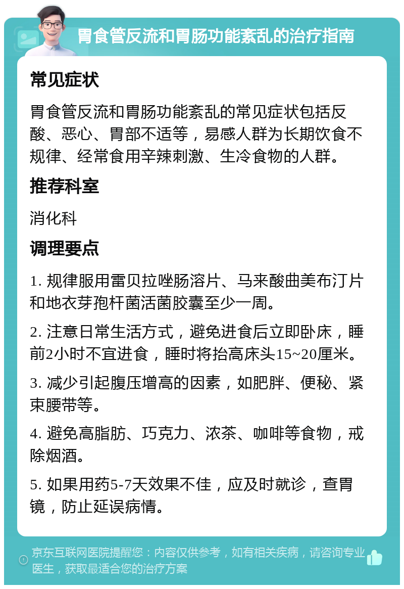 胃食管反流和胃肠功能紊乱的治疗指南 常见症状 胃食管反流和胃肠功能紊乱的常见症状包括反酸、恶心、胃部不适等，易感人群为长期饮食不规律、经常食用辛辣刺激、生冷食物的人群。 推荐科室 消化科 调理要点 1. 规律服用雷贝拉唑肠溶片、马来酸曲美布汀片和地衣芽孢杆菌活菌胶囊至少一周。 2. 注意日常生活方式，避免进食后立即卧床，睡前2小时不宜进食，睡时将抬高床头15~20厘米。 3. 减少引起腹压增高的因素，如肥胖、便秘、紧束腰带等。 4. 避免高脂肪、巧克力、浓茶、咖啡等食物，戒除烟酒。 5. 如果用药5-7天效果不佳，应及时就诊，查胃镜，防止延误病情。