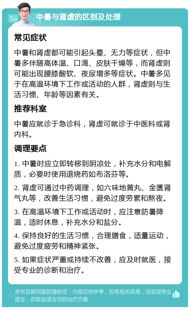 中暑与肾虚的区别及处理 常见症状 中暑和肾虚都可能引起头晕、无力等症状，但中暑多伴随高体温、口渴、皮肤干燥等，而肾虚则可能出现腰膝酸软、夜尿增多等症状。中暑多见于在高温环境下工作或活动的人群，肾虚则与生活习惯、年龄等因素有关。 推荐科室 中暑应就诊于急诊科，肾虚可就诊于中医科或肾内科。 调理要点 1. 中暑时应立即转移到阴凉处，补充水分和电解质，必要时使用退烧药如布洛芬等。 2. 肾虚可通过中药调理，如六味地黄丸、金匮肾气丸等，改善生活习惯，避免过度劳累和熬夜。 3. 在高温环境下工作或活动时，应注意防暑降温，适时休息，补充水分和盐分。 4. 保持良好的生活习惯，合理膳食，适量运动，避免过度疲劳和精神紧张。 5. 如果症状严重或持续不改善，应及时就医，接受专业的诊断和治疗。