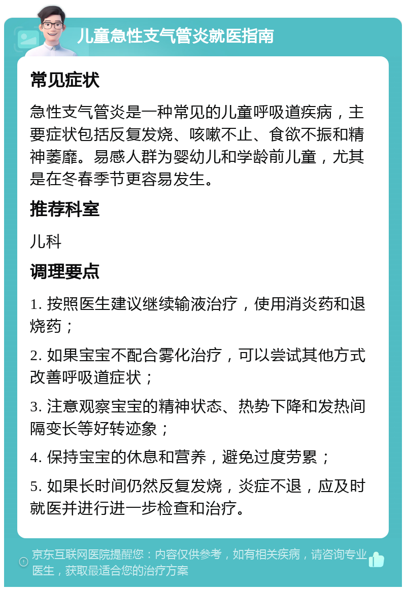 儿童急性支气管炎就医指南 常见症状 急性支气管炎是一种常见的儿童呼吸道疾病，主要症状包括反复发烧、咳嗽不止、食欲不振和精神萎靡。易感人群为婴幼儿和学龄前儿童，尤其是在冬春季节更容易发生。 推荐科室 儿科 调理要点 1. 按照医生建议继续输液治疗，使用消炎药和退烧药； 2. 如果宝宝不配合雾化治疗，可以尝试其他方式改善呼吸道症状； 3. 注意观察宝宝的精神状态、热势下降和发热间隔变长等好转迹象； 4. 保持宝宝的休息和营养，避免过度劳累； 5. 如果长时间仍然反复发烧，炎症不退，应及时就医并进行进一步检查和治疗。