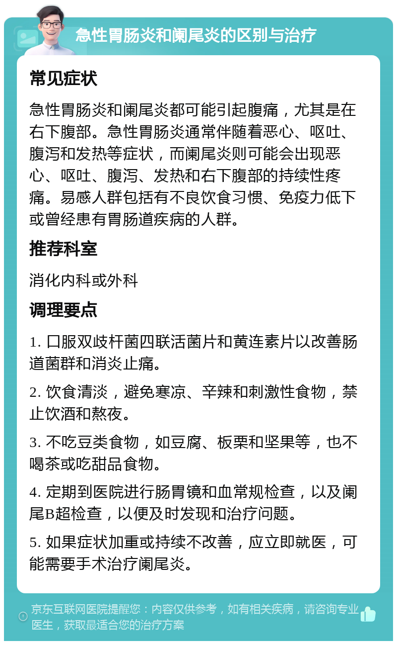 急性胃肠炎和阑尾炎的区别与治疗 常见症状 急性胃肠炎和阑尾炎都可能引起腹痛，尤其是在右下腹部。急性胃肠炎通常伴随着恶心、呕吐、腹泻和发热等症状，而阑尾炎则可能会出现恶心、呕吐、腹泻、发热和右下腹部的持续性疼痛。易感人群包括有不良饮食习惯、免疫力低下或曾经患有胃肠道疾病的人群。 推荐科室 消化内科或外科 调理要点 1. 口服双歧杆菌四联活菌片和黄连素片以改善肠道菌群和消炎止痛。 2. 饮食清淡，避免寒凉、辛辣和刺激性食物，禁止饮酒和熬夜。 3. 不吃豆类食物，如豆腐、板栗和坚果等，也不喝茶或吃甜品食物。 4. 定期到医院进行肠胃镜和血常规检查，以及阑尾B超检查，以便及时发现和治疗问题。 5. 如果症状加重或持续不改善，应立即就医，可能需要手术治疗阑尾炎。