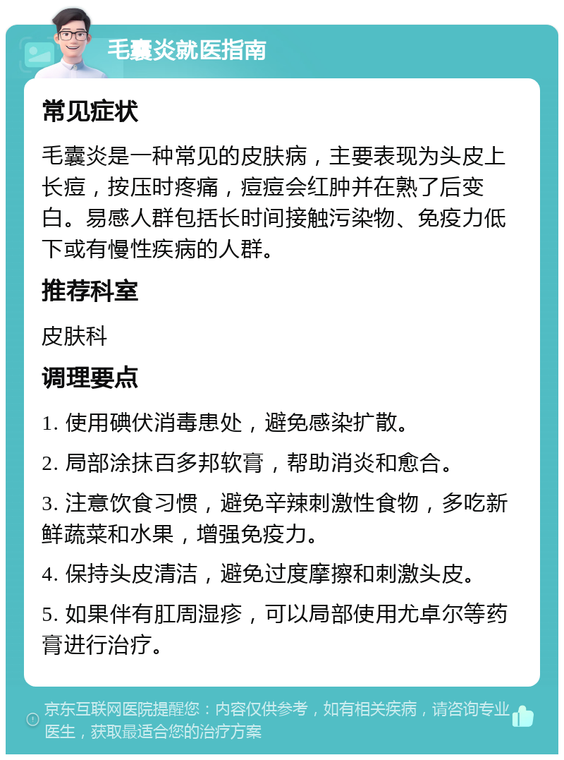 毛囊炎就医指南 常见症状 毛囊炎是一种常见的皮肤病，主要表现为头皮上长痘，按压时疼痛，痘痘会红肿并在熟了后变白。易感人群包括长时间接触污染物、免疫力低下或有慢性疾病的人群。 推荐科室 皮肤科 调理要点 1. 使用碘伏消毒患处，避免感染扩散。 2. 局部涂抹百多邦软膏，帮助消炎和愈合。 3. 注意饮食习惯，避免辛辣刺激性食物，多吃新鲜蔬菜和水果，增强免疫力。 4. 保持头皮清洁，避免过度摩擦和刺激头皮。 5. 如果伴有肛周湿疹，可以局部使用尤卓尔等药膏进行治疗。