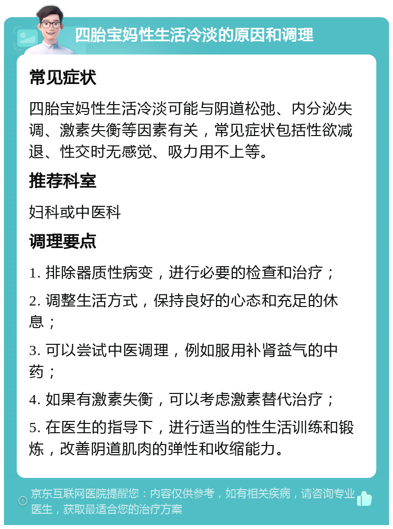 四胎宝妈性生活冷淡的原因和调理 常见症状 四胎宝妈性生活冷淡可能与阴道松弛、内分泌失调、激素失衡等因素有关，常见症状包括性欲减退、性交时无感觉、吸力用不上等。 推荐科室 妇科或中医科 调理要点 1. 排除器质性病变，进行必要的检查和治疗； 2. 调整生活方式，保持良好的心态和充足的休息； 3. 可以尝试中医调理，例如服用补肾益气的中药； 4. 如果有激素失衡，可以考虑激素替代治疗； 5. 在医生的指导下，进行适当的性生活训练和锻炼，改善阴道肌肉的弹性和收缩能力。