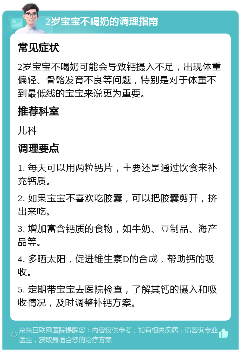 2岁宝宝不喝奶的调理指南 常见症状 2岁宝宝不喝奶可能会导致钙摄入不足，出现体重偏轻、骨骼发育不良等问题，特别是对于体重不到最低线的宝宝来说更为重要。 推荐科室 儿科 调理要点 1. 每天可以用两粒钙片，主要还是通过饮食来补充钙质。 2. 如果宝宝不喜欢吃胶囊，可以把胶囊剪开，挤出来吃。 3. 增加富含钙质的食物，如牛奶、豆制品、海产品等。 4. 多晒太阳，促进维生素D的合成，帮助钙的吸收。 5. 定期带宝宝去医院检查，了解其钙的摄入和吸收情况，及时调整补钙方案。