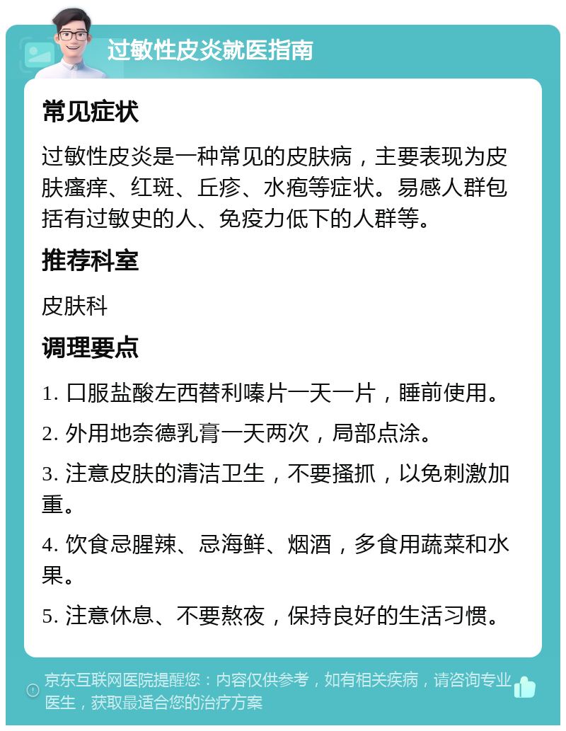 过敏性皮炎就医指南 常见症状 过敏性皮炎是一种常见的皮肤病，主要表现为皮肤瘙痒、红斑、丘疹、水疱等症状。易感人群包括有过敏史的人、免疫力低下的人群等。 推荐科室 皮肤科 调理要点 1. 口服盐酸左西替利嗪片一天一片，睡前使用。 2. 外用地奈德乳膏一天两次，局部点涂。 3. 注意皮肤的清洁卫生，不要搔抓，以免刺激加重。 4. 饮食忌腥辣、忌海鲜、烟酒，多食用蔬菜和水果。 5. 注意休息、不要熬夜，保持良好的生活习惯。