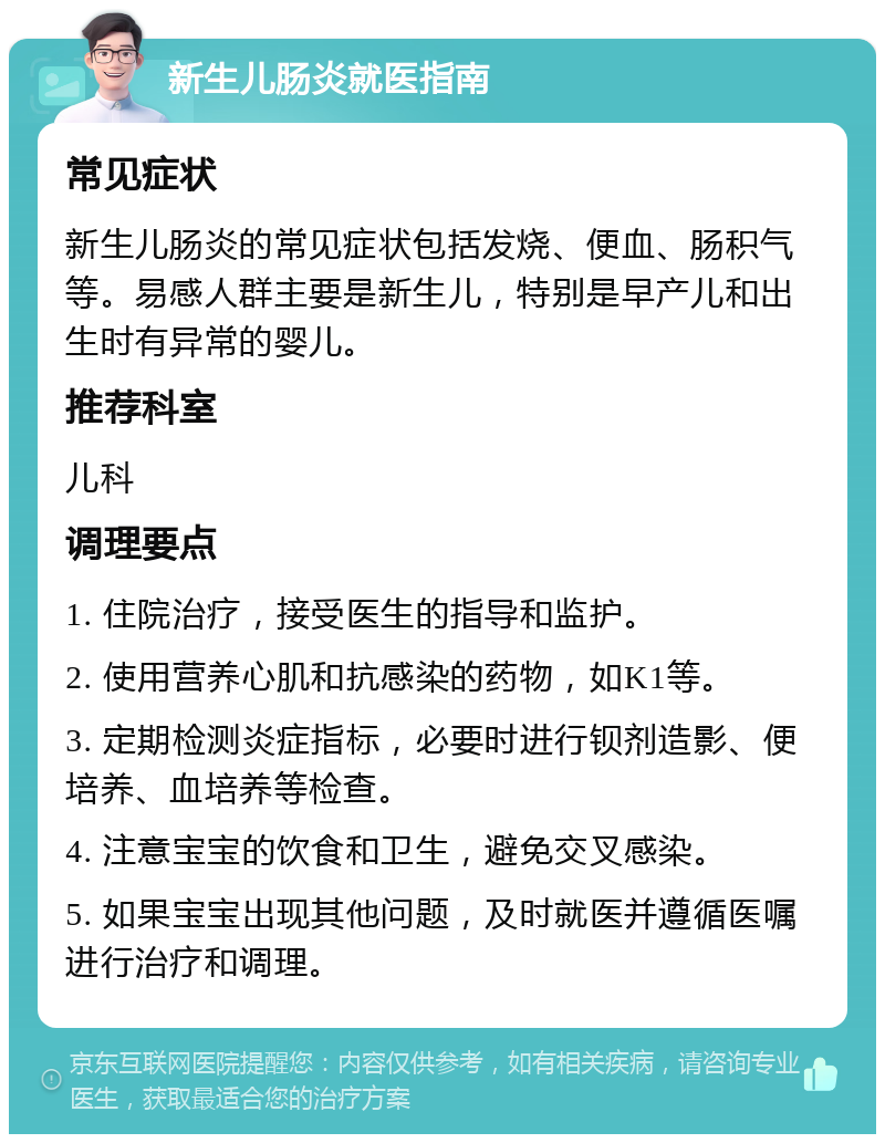 新生儿肠炎就医指南 常见症状 新生儿肠炎的常见症状包括发烧、便血、肠积气等。易感人群主要是新生儿，特别是早产儿和出生时有异常的婴儿。 推荐科室 儿科 调理要点 1. 住院治疗，接受医生的指导和监护。 2. 使用营养心肌和抗感染的药物，如K1等。 3. 定期检测炎症指标，必要时进行钡剂造影、便培养、血培养等检查。 4. 注意宝宝的饮食和卫生，避免交叉感染。 5. 如果宝宝出现其他问题，及时就医并遵循医嘱进行治疗和调理。