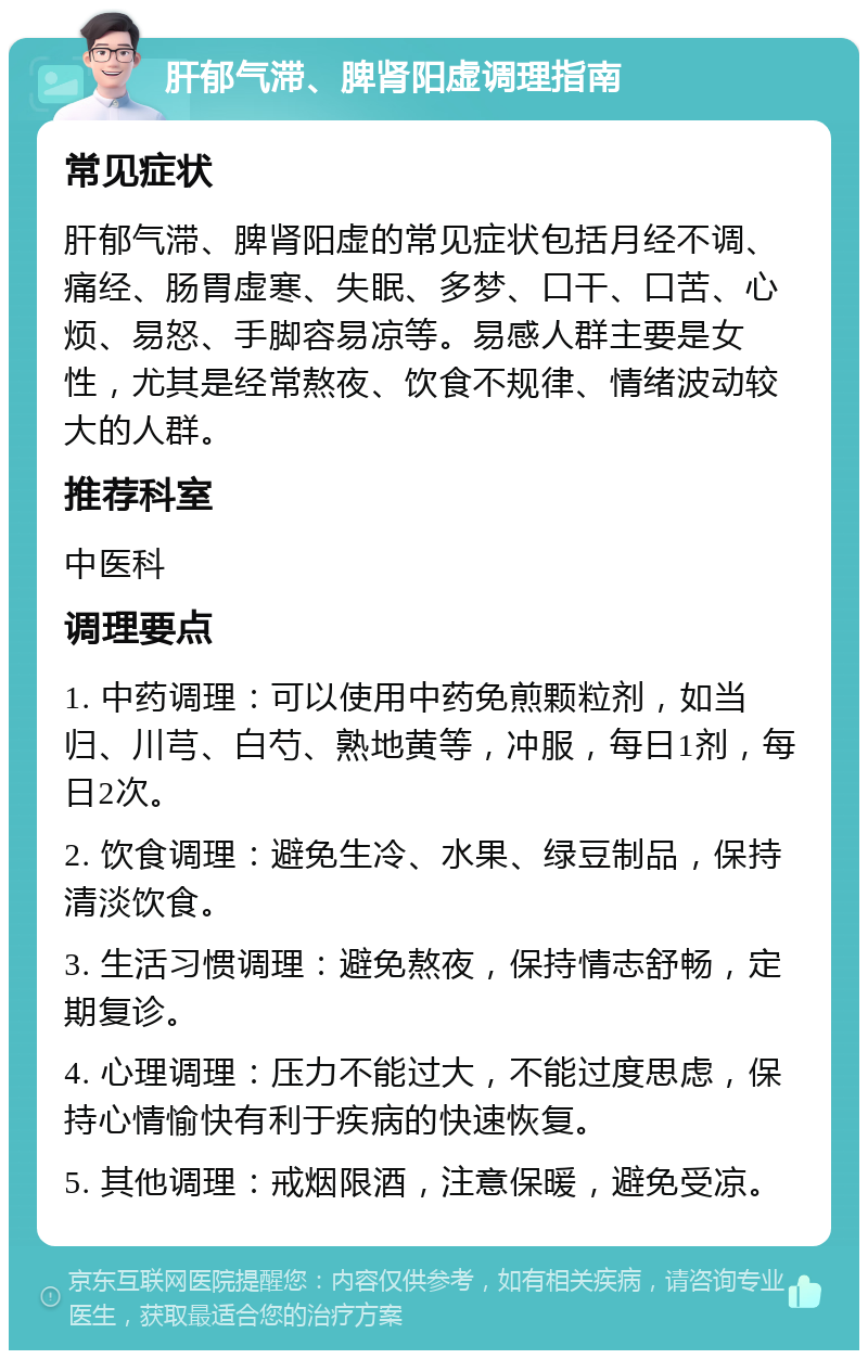 肝郁气滞、脾肾阳虚调理指南 常见症状 肝郁气滞、脾肾阳虚的常见症状包括月经不调、痛经、肠胃虚寒、失眠、多梦、口干、口苦、心烦、易怒、手脚容易凉等。易感人群主要是女性，尤其是经常熬夜、饮食不规律、情绪波动较大的人群。 推荐科室 中医科 调理要点 1. 中药调理：可以使用中药免煎颗粒剂，如当归、川芎、白芍、熟地黄等，冲服，每日1剂，每日2次。 2. 饮食调理：避免生冷、水果、绿豆制品，保持清淡饮食。 3. 生活习惯调理：避免熬夜，保持情志舒畅，定期复诊。 4. 心理调理：压力不能过大，不能过度思虑，保持心情愉快有利于疾病的快速恢复。 5. 其他调理：戒烟限酒，注意保暖，避免受凉。