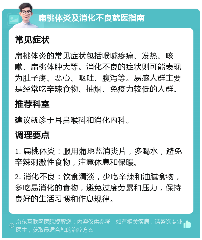 扁桃体炎及消化不良就医指南 常见症状 扁桃体炎的常见症状包括喉咙疼痛、发热、咳嗽、扁桃体肿大等。消化不良的症状则可能表现为肚子疼、恶心、呕吐、腹泻等。易感人群主要是经常吃辛辣食物、抽烟、免疫力较低的人群。 推荐科室 建议就诊于耳鼻喉科和消化内科。 调理要点 1. 扁桃体炎：服用蒲地蓝消炎片，多喝水，避免辛辣刺激性食物，注意休息和保暖。 2. 消化不良：饮食清淡，少吃辛辣和油腻食物，多吃易消化的食物，避免过度劳累和压力，保持良好的生活习惯和作息规律。