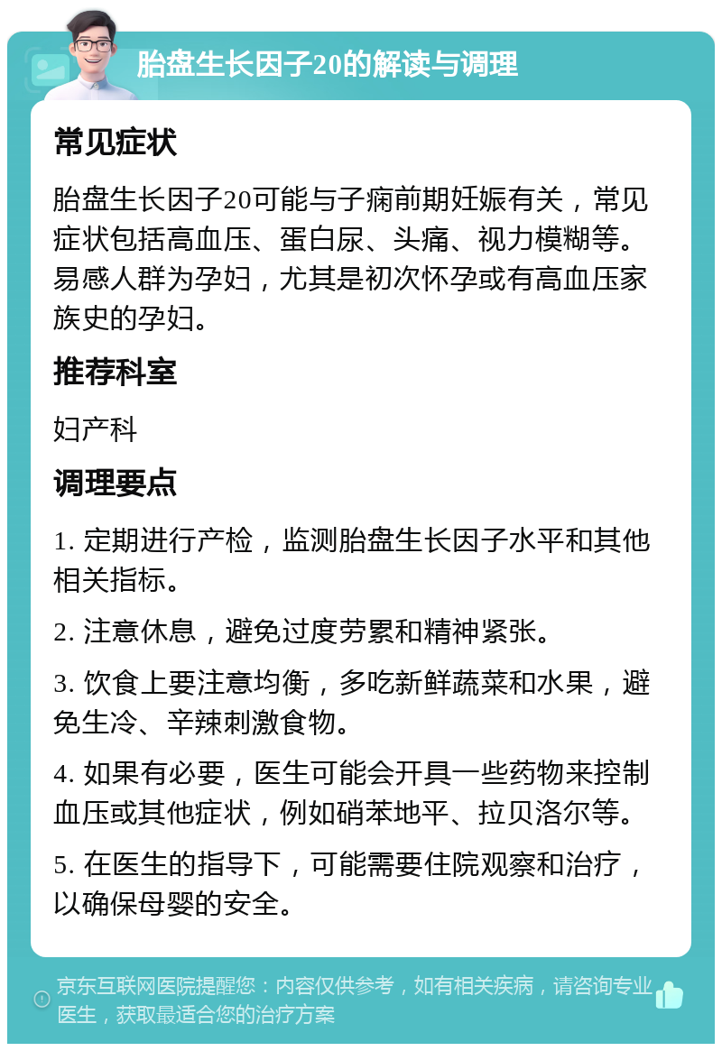 胎盘生长因子20的解读与调理 常见症状 胎盘生长因子20可能与子痫前期妊娠有关，常见症状包括高血压、蛋白尿、头痛、视力模糊等。易感人群为孕妇，尤其是初次怀孕或有高血压家族史的孕妇。 推荐科室 妇产科 调理要点 1. 定期进行产检，监测胎盘生长因子水平和其他相关指标。 2. 注意休息，避免过度劳累和精神紧张。 3. 饮食上要注意均衡，多吃新鲜蔬菜和水果，避免生冷、辛辣刺激食物。 4. 如果有必要，医生可能会开具一些药物来控制血压或其他症状，例如硝苯地平、拉贝洛尔等。 5. 在医生的指导下，可能需要住院观察和治疗，以确保母婴的安全。