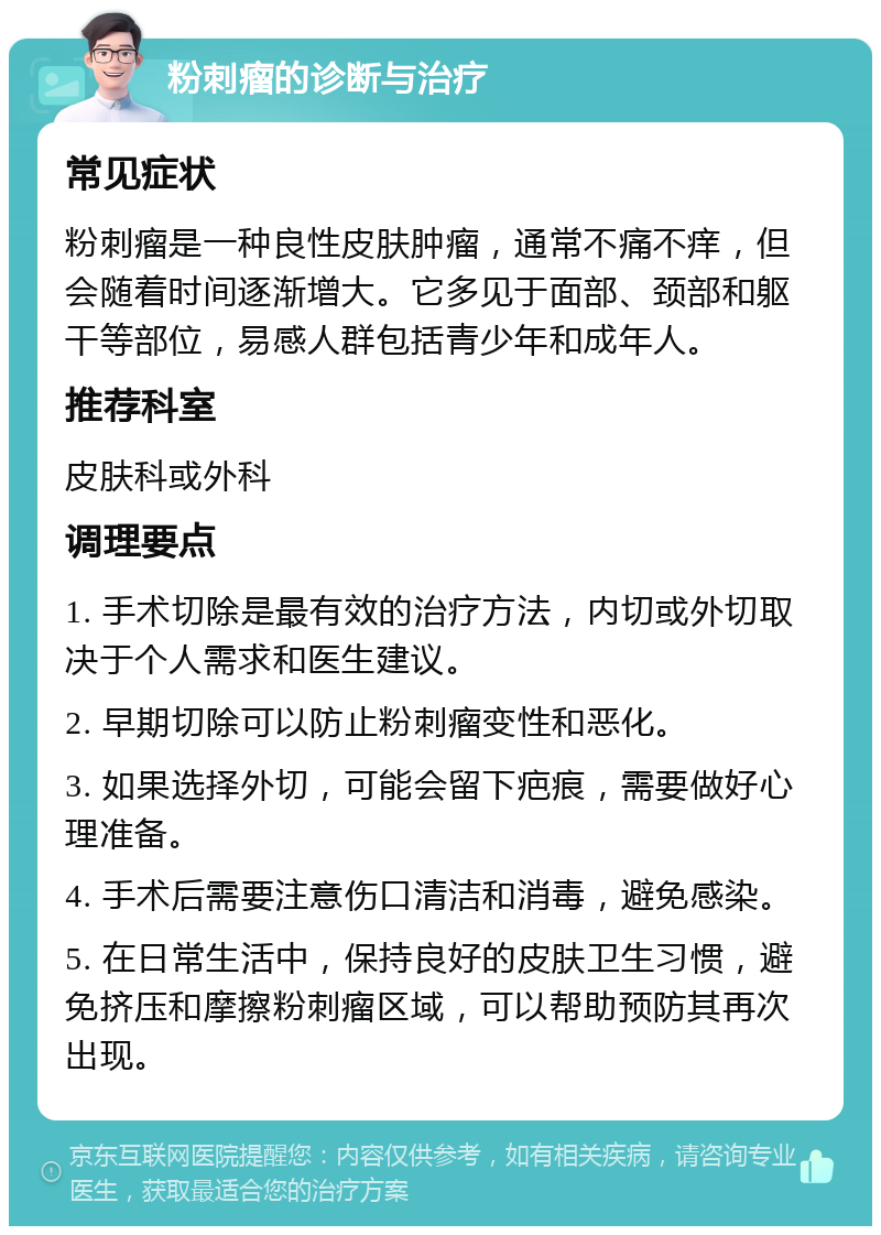 粉刺瘤的诊断与治疗 常见症状 粉刺瘤是一种良性皮肤肿瘤，通常不痛不痒，但会随着时间逐渐增大。它多见于面部、颈部和躯干等部位，易感人群包括青少年和成年人。 推荐科室 皮肤科或外科 调理要点 1. 手术切除是最有效的治疗方法，内切或外切取决于个人需求和医生建议。 2. 早期切除可以防止粉刺瘤变性和恶化。 3. 如果选择外切，可能会留下疤痕，需要做好心理准备。 4. 手术后需要注意伤口清洁和消毒，避免感染。 5. 在日常生活中，保持良好的皮肤卫生习惯，避免挤压和摩擦粉刺瘤区域，可以帮助预防其再次出现。