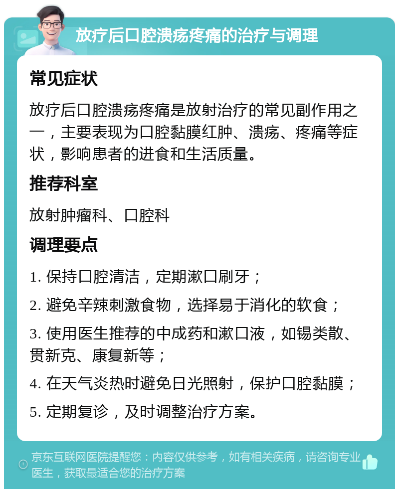 放疗后口腔溃疡疼痛的治疗与调理 常见症状 放疗后口腔溃疡疼痛是放射治疗的常见副作用之一，主要表现为口腔黏膜红肿、溃疡、疼痛等症状，影响患者的进食和生活质量。 推荐科室 放射肿瘤科、口腔科 调理要点 1. 保持口腔清洁，定期漱口刷牙； 2. 避免辛辣刺激食物，选择易于消化的软食； 3. 使用医生推荐的中成药和漱口液，如锡类散、贯新克、康复新等； 4. 在天气炎热时避免日光照射，保护口腔黏膜； 5. 定期复诊，及时调整治疗方案。