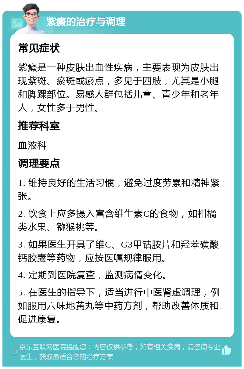 紫癜的治疗与调理 常见症状 紫癜是一种皮肤出血性疾病，主要表现为皮肤出现紫斑、瘀斑或瘀点，多见于四肢，尤其是小腿和脚踝部位。易感人群包括儿童、青少年和老年人，女性多于男性。 推荐科室 血液科 调理要点 1. 维持良好的生活习惯，避免过度劳累和精神紧张。 2. 饮食上应多摄入富含维生素C的食物，如柑橘类水果、猕猴桃等。 3. 如果医生开具了维C、G3甲钴胺片和羟苯磺酸钙胶囊等药物，应按医嘱规律服用。 4. 定期到医院复查，监测病情变化。 5. 在医生的指导下，适当进行中医肾虚调理，例如服用六味地黄丸等中药方剂，帮助改善体质和促进康复。