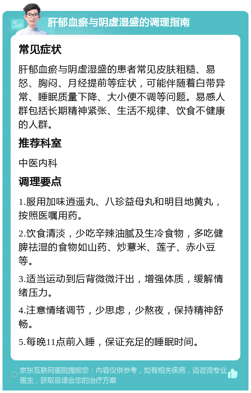 肝郁血瘀与阴虚湿盛的调理指南 常见症状 肝郁血瘀与阴虚湿盛的患者常见皮肤粗糙、易怒、胸闷、月经提前等症状，可能伴随着白带异常、睡眠质量下降、大小便不调等问题。易感人群包括长期精神紧张、生活不规律、饮食不健康的人群。 推荐科室 中医内科 调理要点 1.服用加味逍遥丸、八珍益母丸和明目地黄丸，按照医嘱用药。 2.饮食清淡，少吃辛辣油腻及生冷食物，多吃健脾祛湿的食物如山药、炒薏米、莲子、赤小豆等。 3.适当运动到后背微微汗出，增强体质，缓解情绪压力。 4.注意情绪调节，少思虑，少熬夜，保持精神舒畅。 5.每晚11点前入睡，保证充足的睡眠时间。