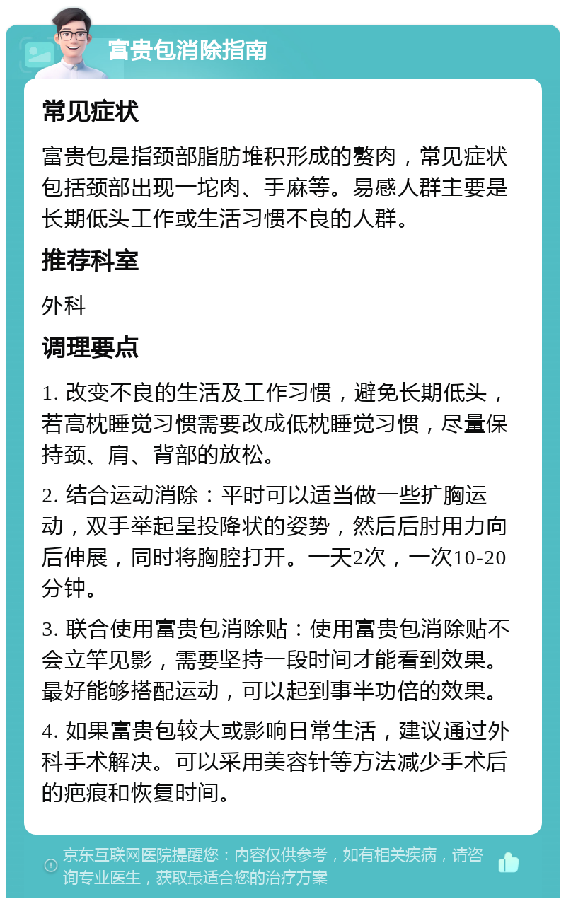 富贵包消除指南 常见症状 富贵包是指颈部脂肪堆积形成的赘肉，常见症状包括颈部出现一坨肉、手麻等。易感人群主要是长期低头工作或生活习惯不良的人群。 推荐科室 外科 调理要点 1. 改变不良的生活及工作习惯，避免长期低头，若高枕睡觉习惯需要改成低枕睡觉习惯，尽量保持颈、肩、背部的放松。 2. 结合运动消除：平时可以适当做一些扩胸运动，双手举起呈投降状的姿势，然后后肘用力向后伸展，同时将胸腔打开。一天2次，一次10-20分钟。 3. 联合使用富贵包消除贴：使用富贵包消除贴不会立竿见影，需要坚持一段时间才能看到效果。最好能够搭配运动，可以起到事半功倍的效果。 4. 如果富贵包较大或影响日常生活，建议通过外科手术解决。可以采用美容针等方法减少手术后的疤痕和恢复时间。