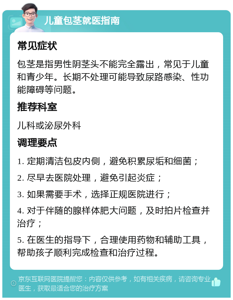 儿童包茎就医指南 常见症状 包茎是指男性阴茎头不能完全露出，常见于儿童和青少年。长期不处理可能导致尿路感染、性功能障碍等问题。 推荐科室 儿科或泌尿外科 调理要点 1. 定期清洁包皮内侧，避免积累尿垢和细菌； 2. 尽早去医院处理，避免引起炎症； 3. 如果需要手术，选择正规医院进行； 4. 对于伴随的腺样体肥大问题，及时拍片检查并治疗； 5. 在医生的指导下，合理使用药物和辅助工具，帮助孩子顺利完成检查和治疗过程。