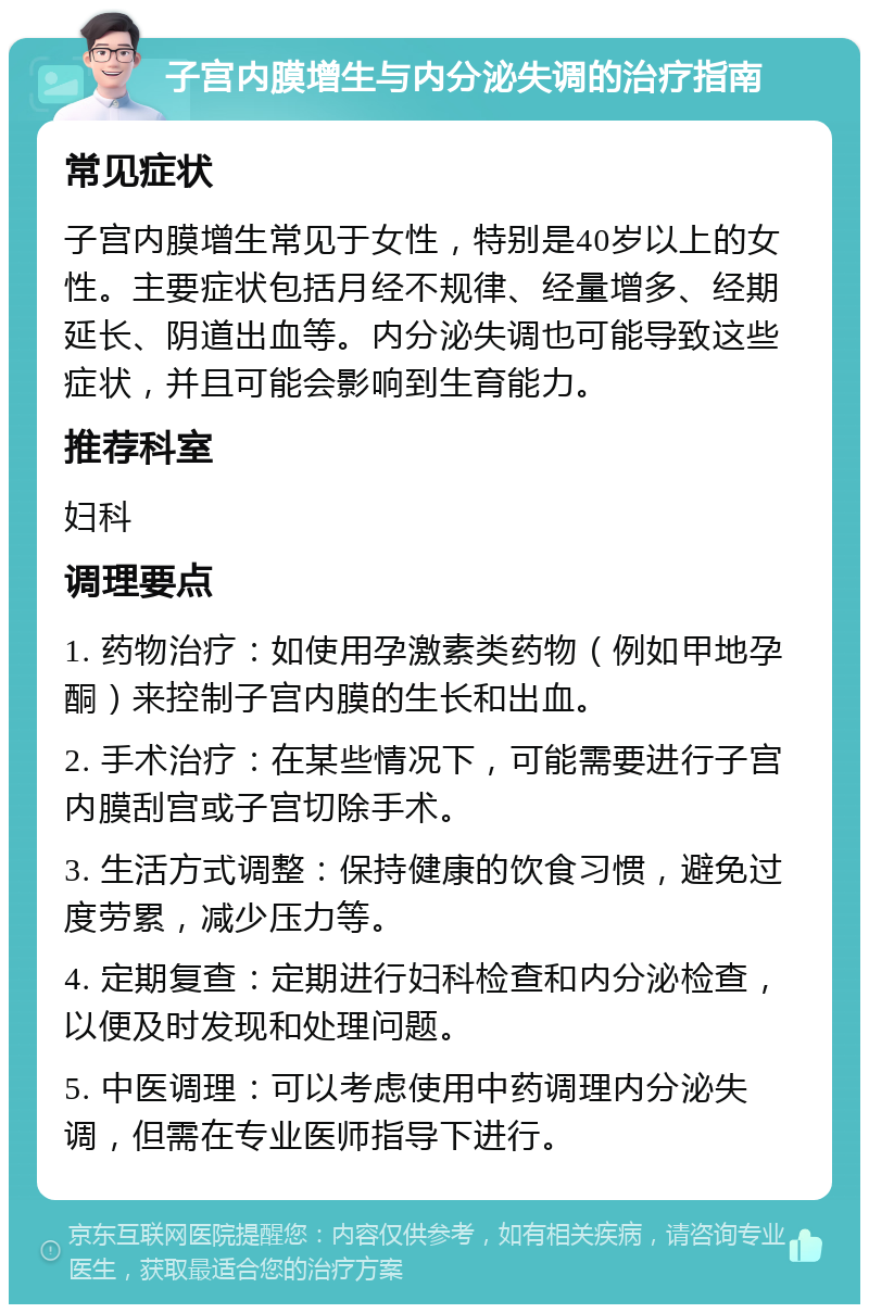 子宫内膜增生与内分泌失调的治疗指南 常见症状 子宫内膜增生常见于女性，特别是40岁以上的女性。主要症状包括月经不规律、经量增多、经期延长、阴道出血等。内分泌失调也可能导致这些症状，并且可能会影响到生育能力。 推荐科室 妇科 调理要点 1. 药物治疗：如使用孕激素类药物（例如甲地孕酮）来控制子宫内膜的生长和出血。 2. 手术治疗：在某些情况下，可能需要进行子宫内膜刮宫或子宫切除手术。 3. 生活方式调整：保持健康的饮食习惯，避免过度劳累，减少压力等。 4. 定期复查：定期进行妇科检查和内分泌检查，以便及时发现和处理问题。 5. 中医调理：可以考虑使用中药调理内分泌失调，但需在专业医师指导下进行。