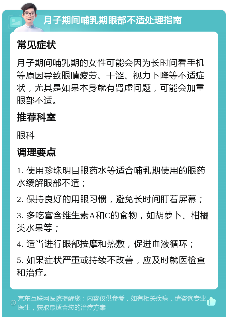 月子期间哺乳期眼部不适处理指南 常见症状 月子期间哺乳期的女性可能会因为长时间看手机等原因导致眼睛疲劳、干涩、视力下降等不适症状，尤其是如果本身就有肾虚问题，可能会加重眼部不适。 推荐科室 眼科 调理要点 1. 使用珍珠明目眼药水等适合哺乳期使用的眼药水缓解眼部不适； 2. 保持良好的用眼习惯，避免长时间盯着屏幕； 3. 多吃富含维生素A和C的食物，如胡萝卜、柑橘类水果等； 4. 适当进行眼部按摩和热敷，促进血液循环； 5. 如果症状严重或持续不改善，应及时就医检查和治疗。