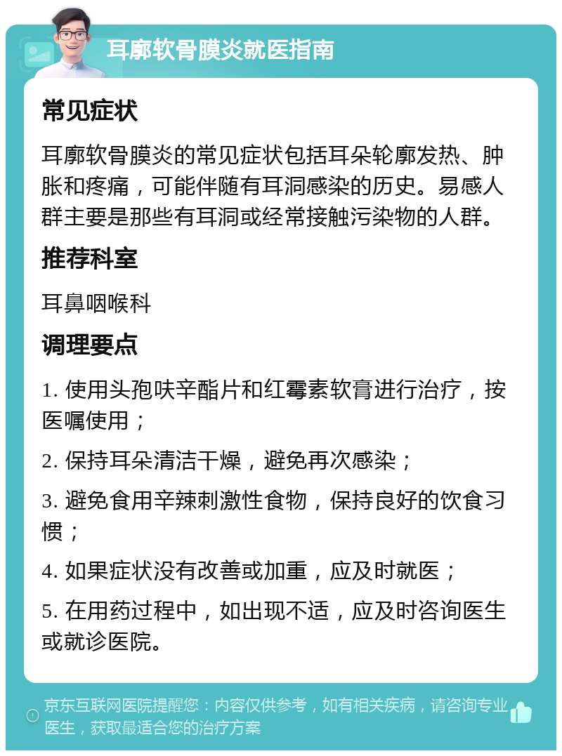 耳廓软骨膜炎就医指南 常见症状 耳廓软骨膜炎的常见症状包括耳朵轮廓发热、肿胀和疼痛，可能伴随有耳洞感染的历史。易感人群主要是那些有耳洞或经常接触污染物的人群。 推荐科室 耳鼻咽喉科 调理要点 1. 使用头孢呋辛酯片和红霉素软膏进行治疗，按医嘱使用； 2. 保持耳朵清洁干燥，避免再次感染； 3. 避免食用辛辣刺激性食物，保持良好的饮食习惯； 4. 如果症状没有改善或加重，应及时就医； 5. 在用药过程中，如出现不适，应及时咨询医生或就诊医院。