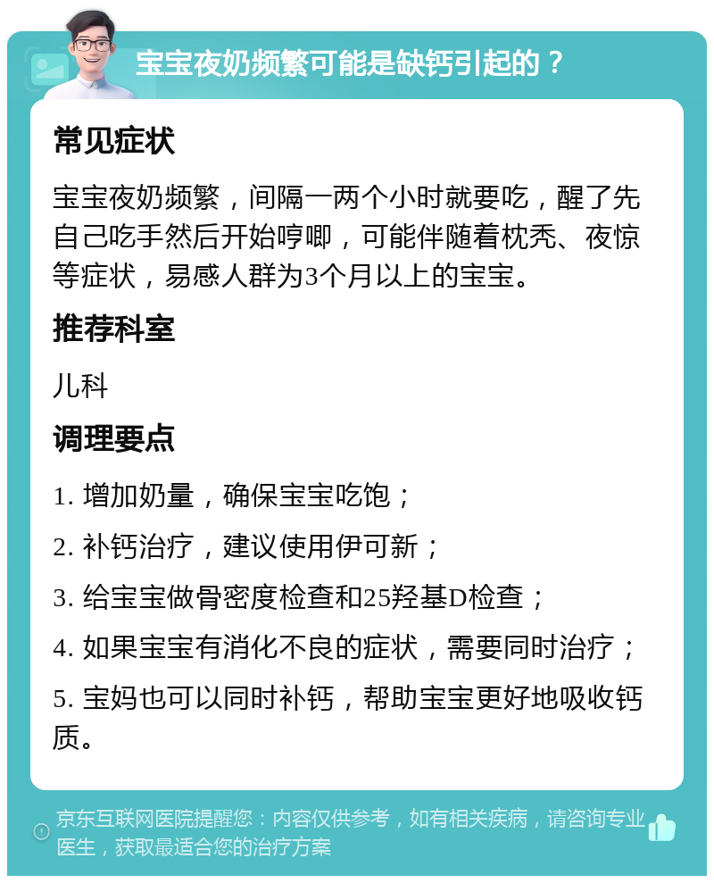 宝宝夜奶频繁可能是缺钙引起的？ 常见症状 宝宝夜奶频繁，间隔一两个小时就要吃，醒了先自己吃手然后开始哼唧，可能伴随着枕秃、夜惊等症状，易感人群为3个月以上的宝宝。 推荐科室 儿科 调理要点 1. 增加奶量，确保宝宝吃饱； 2. 补钙治疗，建议使用伊可新； 3. 给宝宝做骨密度检查和25羟基D检查； 4. 如果宝宝有消化不良的症状，需要同时治疗； 5. 宝妈也可以同时补钙，帮助宝宝更好地吸收钙质。