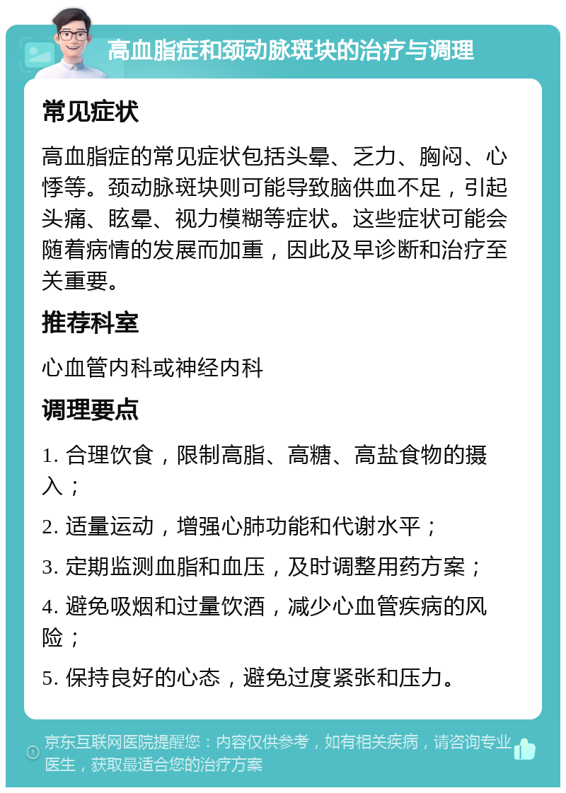 高血脂症和颈动脉斑块的治疗与调理 常见症状 高血脂症的常见症状包括头晕、乏力、胸闷、心悸等。颈动脉斑块则可能导致脑供血不足，引起头痛、眩晕、视力模糊等症状。这些症状可能会随着病情的发展而加重，因此及早诊断和治疗至关重要。 推荐科室 心血管内科或神经内科 调理要点 1. 合理饮食，限制高脂、高糖、高盐食物的摄入； 2. 适量运动，增强心肺功能和代谢水平； 3. 定期监测血脂和血压，及时调整用药方案； 4. 避免吸烟和过量饮酒，减少心血管疾病的风险； 5. 保持良好的心态，避免过度紧张和压力。