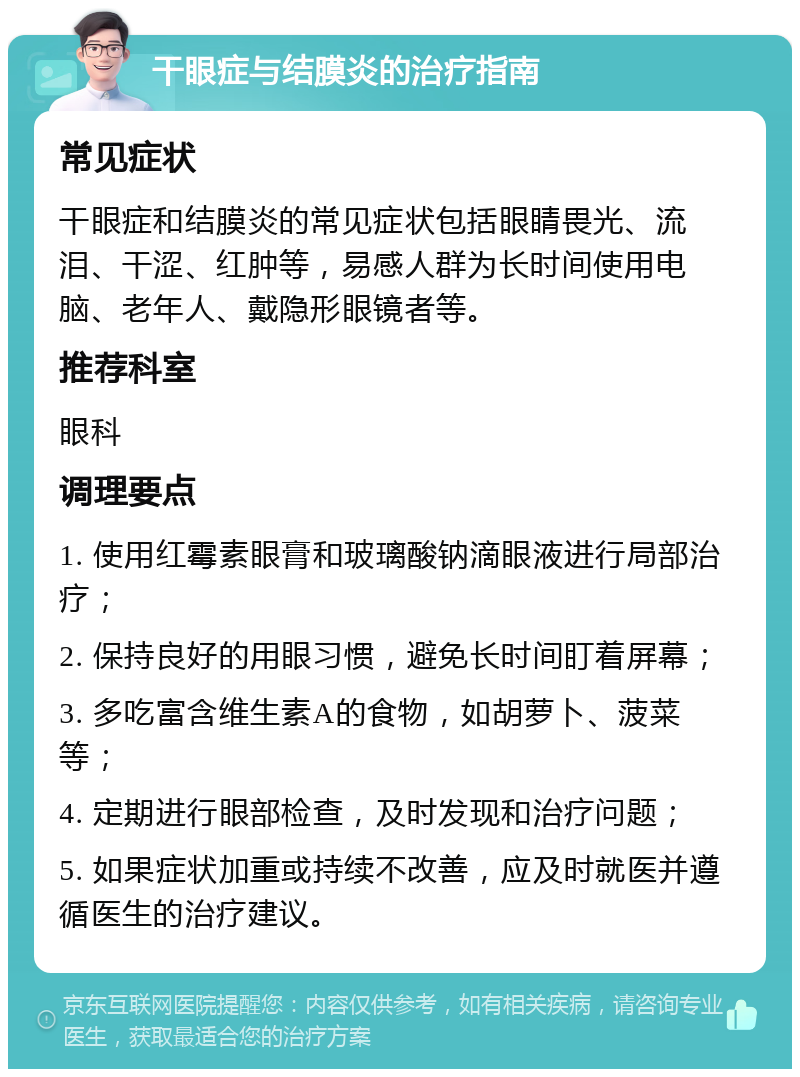 干眼症与结膜炎的治疗指南 常见症状 干眼症和结膜炎的常见症状包括眼睛畏光、流泪、干涩、红肿等，易感人群为长时间使用电脑、老年人、戴隐形眼镜者等。 推荐科室 眼科 调理要点 1. 使用红霉素眼膏和玻璃酸钠滴眼液进行局部治疗； 2. 保持良好的用眼习惯，避免长时间盯着屏幕； 3. 多吃富含维生素A的食物，如胡萝卜、菠菜等； 4. 定期进行眼部检查，及时发现和治疗问题； 5. 如果症状加重或持续不改善，应及时就医并遵循医生的治疗建议。