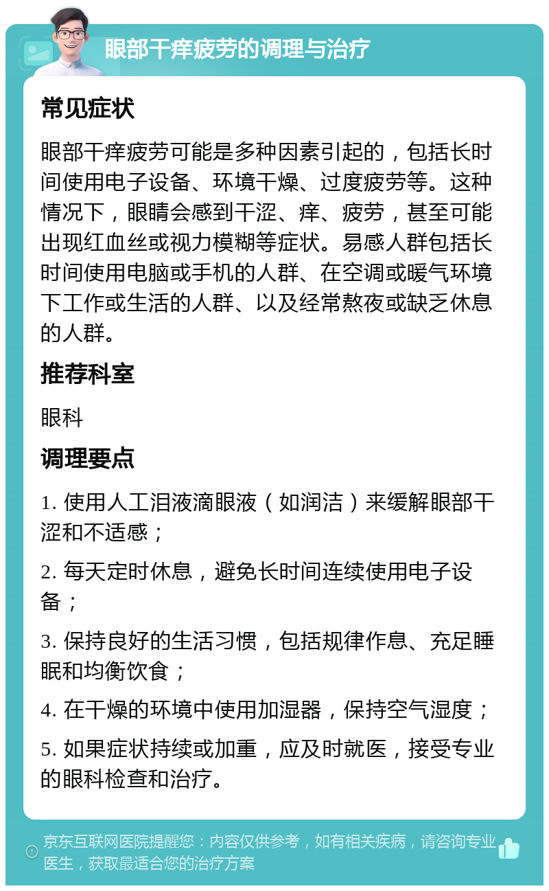 眼部干痒疲劳的调理与治疗 常见症状 眼部干痒疲劳可能是多种因素引起的，包括长时间使用电子设备、环境干燥、过度疲劳等。这种情况下，眼睛会感到干涩、痒、疲劳，甚至可能出现红血丝或视力模糊等症状。易感人群包括长时间使用电脑或手机的人群、在空调或暖气环境下工作或生活的人群、以及经常熬夜或缺乏休息的人群。 推荐科室 眼科 调理要点 1. 使用人工泪液滴眼液（如润洁）来缓解眼部干涩和不适感； 2. 每天定时休息，避免长时间连续使用电子设备； 3. 保持良好的生活习惯，包括规律作息、充足睡眠和均衡饮食； 4. 在干燥的环境中使用加湿器，保持空气湿度； 5. 如果症状持续或加重，应及时就医，接受专业的眼科检查和治疗。