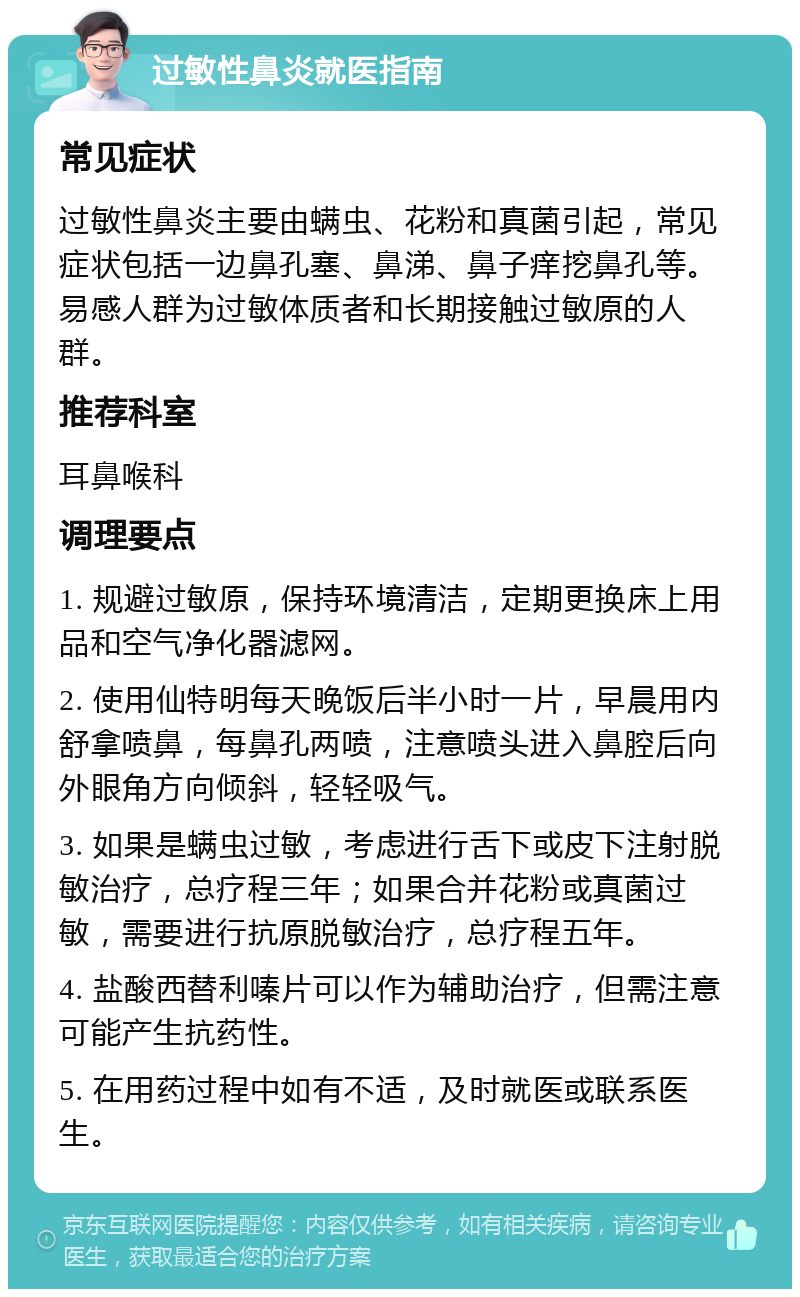 过敏性鼻炎就医指南 常见症状 过敏性鼻炎主要由螨虫、花粉和真菌引起，常见症状包括一边鼻孔塞、鼻涕、鼻子痒挖鼻孔等。易感人群为过敏体质者和长期接触过敏原的人群。 推荐科室 耳鼻喉科 调理要点 1. 规避过敏原，保持环境清洁，定期更换床上用品和空气净化器滤网。 2. 使用仙特明每天晚饭后半小时一片，早晨用内舒拿喷鼻，每鼻孔两喷，注意喷头进入鼻腔后向外眼角方向倾斜，轻轻吸气。 3. 如果是螨虫过敏，考虑进行舌下或皮下注射脱敏治疗，总疗程三年；如果合并花粉或真菌过敏，需要进行抗原脱敏治疗，总疗程五年。 4. 盐酸西替利嗪片可以作为辅助治疗，但需注意可能产生抗药性。 5. 在用药过程中如有不适，及时就医或联系医生。