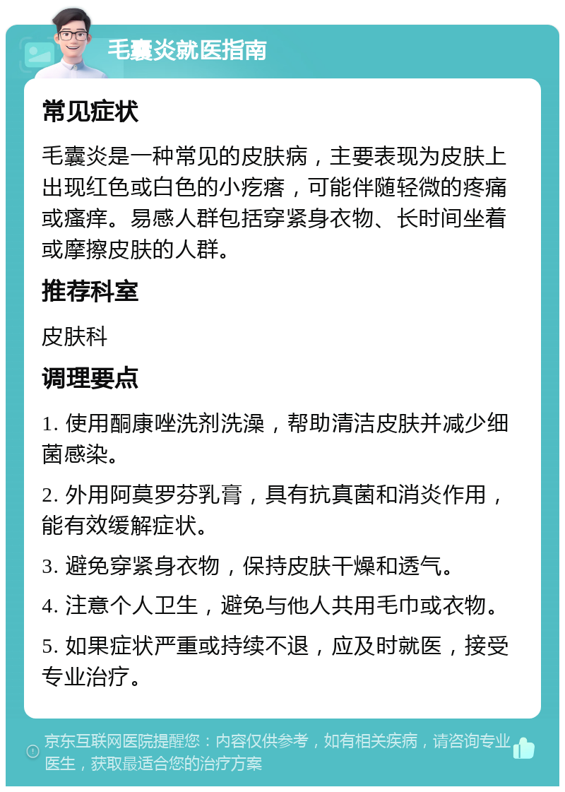 毛囊炎就医指南 常见症状 毛囊炎是一种常见的皮肤病，主要表现为皮肤上出现红色或白色的小疙瘩，可能伴随轻微的疼痛或瘙痒。易感人群包括穿紧身衣物、长时间坐着或摩擦皮肤的人群。 推荐科室 皮肤科 调理要点 1. 使用酮康唑洗剂洗澡，帮助清洁皮肤并减少细菌感染。 2. 外用阿莫罗芬乳膏，具有抗真菌和消炎作用，能有效缓解症状。 3. 避免穿紧身衣物，保持皮肤干燥和透气。 4. 注意个人卫生，避免与他人共用毛巾或衣物。 5. 如果症状严重或持续不退，应及时就医，接受专业治疗。