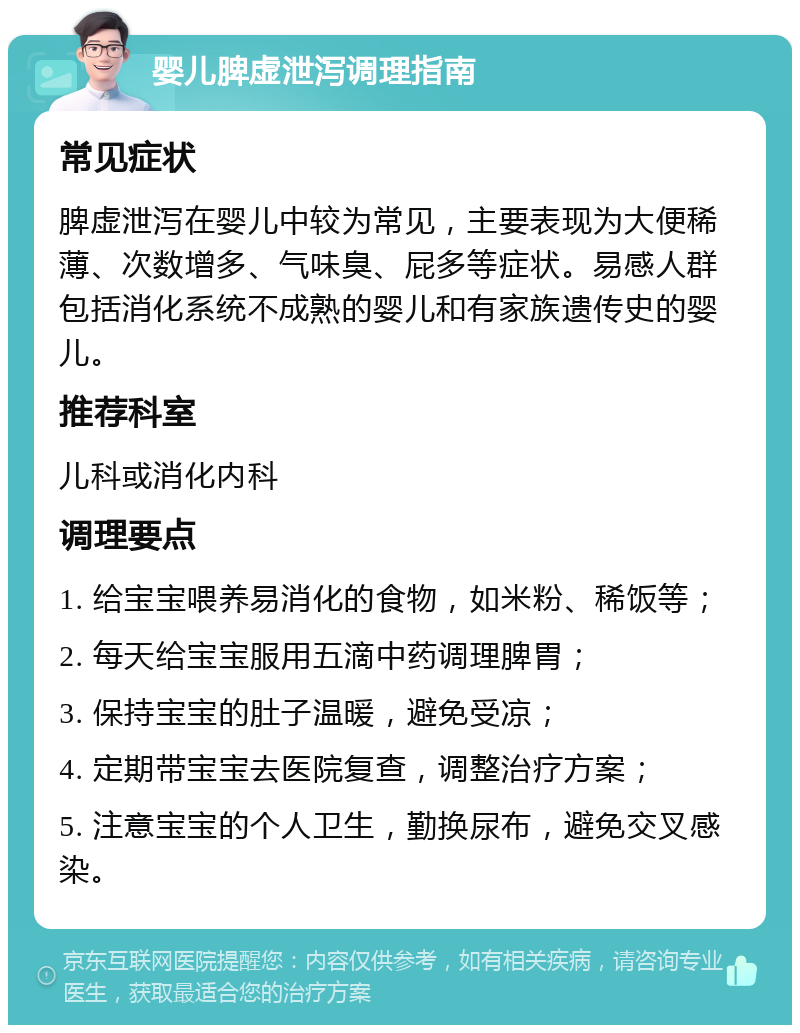 婴儿脾虚泄泻调理指南 常见症状 脾虚泄泻在婴儿中较为常见，主要表现为大便稀薄、次数增多、气味臭、屁多等症状。易感人群包括消化系统不成熟的婴儿和有家族遗传史的婴儿。 推荐科室 儿科或消化内科 调理要点 1. 给宝宝喂养易消化的食物，如米粉、稀饭等； 2. 每天给宝宝服用五滴中药调理脾胃； 3. 保持宝宝的肚子温暖，避免受凉； 4. 定期带宝宝去医院复查，调整治疗方案； 5. 注意宝宝的个人卫生，勤换尿布，避免交叉感染。