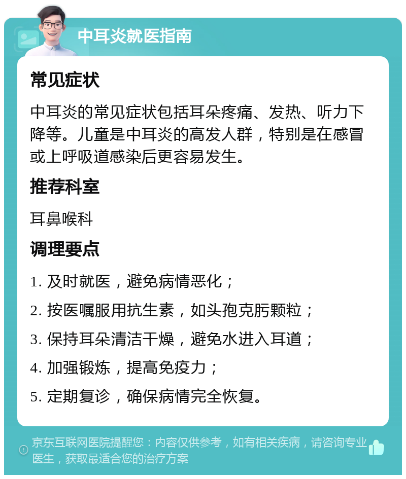 中耳炎就医指南 常见症状 中耳炎的常见症状包括耳朵疼痛、发热、听力下降等。儿童是中耳炎的高发人群，特别是在感冒或上呼吸道感染后更容易发生。 推荐科室 耳鼻喉科 调理要点 1. 及时就医，避免病情恶化； 2. 按医嘱服用抗生素，如头孢克肟颗粒； 3. 保持耳朵清洁干燥，避免水进入耳道； 4. 加强锻炼，提高免疫力； 5. 定期复诊，确保病情完全恢复。