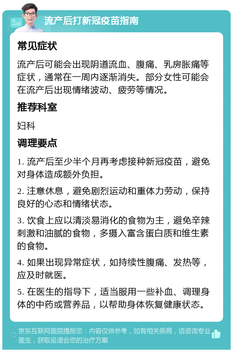 流产后打新冠疫苗指南 常见症状 流产后可能会出现阴道流血、腹痛、乳房胀痛等症状，通常在一周内逐渐消失。部分女性可能会在流产后出现情绪波动、疲劳等情况。 推荐科室 妇科 调理要点 1. 流产后至少半个月再考虑接种新冠疫苗，避免对身体造成额外负担。 2. 注意休息，避免剧烈运动和重体力劳动，保持良好的心态和情绪状态。 3. 饮食上应以清淡易消化的食物为主，避免辛辣刺激和油腻的食物，多摄入富含蛋白质和维生素的食物。 4. 如果出现异常症状，如持续性腹痛、发热等，应及时就医。 5. 在医生的指导下，适当服用一些补血、调理身体的中药或营养品，以帮助身体恢复健康状态。