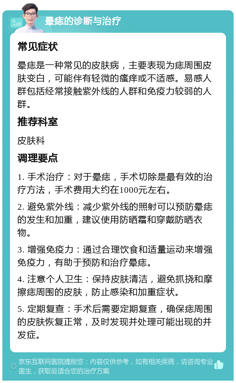 晕痣的诊断与治疗 常见症状 晕痣是一种常见的皮肤病，主要表现为痣周围皮肤变白，可能伴有轻微的瘙痒或不适感。易感人群包括经常接触紫外线的人群和免疫力较弱的人群。 推荐科室 皮肤科 调理要点 1. 手术治疗：对于晕痣，手术切除是最有效的治疗方法，手术费用大约在1000元左右。 2. 避免紫外线：减少紫外线的照射可以预防晕痣的发生和加重，建议使用防晒霜和穿戴防晒衣物。 3. 增强免疫力：通过合理饮食和适量运动来增强免疫力，有助于预防和治疗晕痣。 4. 注意个人卫生：保持皮肤清洁，避免抓挠和摩擦痣周围的皮肤，防止感染和加重症状。 5. 定期复查：手术后需要定期复查，确保痣周围的皮肤恢复正常，及时发现并处理可能出现的并发症。