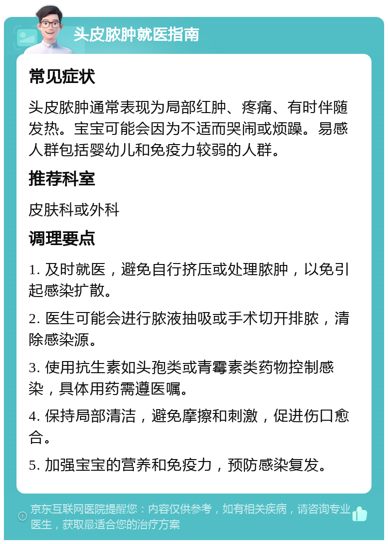 头皮脓肿就医指南 常见症状 头皮脓肿通常表现为局部红肿、疼痛、有时伴随发热。宝宝可能会因为不适而哭闹或烦躁。易感人群包括婴幼儿和免疫力较弱的人群。 推荐科室 皮肤科或外科 调理要点 1. 及时就医，避免自行挤压或处理脓肿，以免引起感染扩散。 2. 医生可能会进行脓液抽吸或手术切开排脓，清除感染源。 3. 使用抗生素如头孢类或青霉素类药物控制感染，具体用药需遵医嘱。 4. 保持局部清洁，避免摩擦和刺激，促进伤口愈合。 5. 加强宝宝的营养和免疫力，预防感染复发。