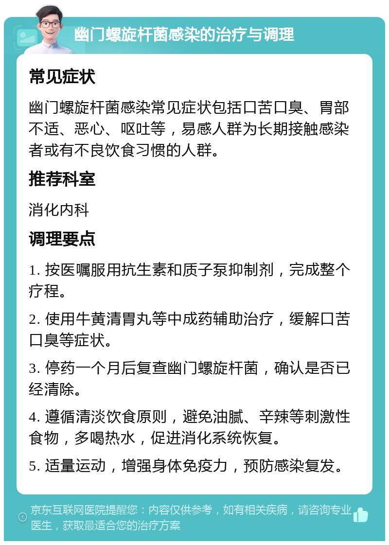 幽门螺旋杆菌感染的治疗与调理 常见症状 幽门螺旋杆菌感染常见症状包括口苦口臭、胃部不适、恶心、呕吐等，易感人群为长期接触感染者或有不良饮食习惯的人群。 推荐科室 消化内科 调理要点 1. 按医嘱服用抗生素和质子泵抑制剂，完成整个疗程。 2. 使用牛黄清胃丸等中成药辅助治疗，缓解口苦口臭等症状。 3. 停药一个月后复查幽门螺旋杆菌，确认是否已经清除。 4. 遵循清淡饮食原则，避免油腻、辛辣等刺激性食物，多喝热水，促进消化系统恢复。 5. 适量运动，增强身体免疫力，预防感染复发。