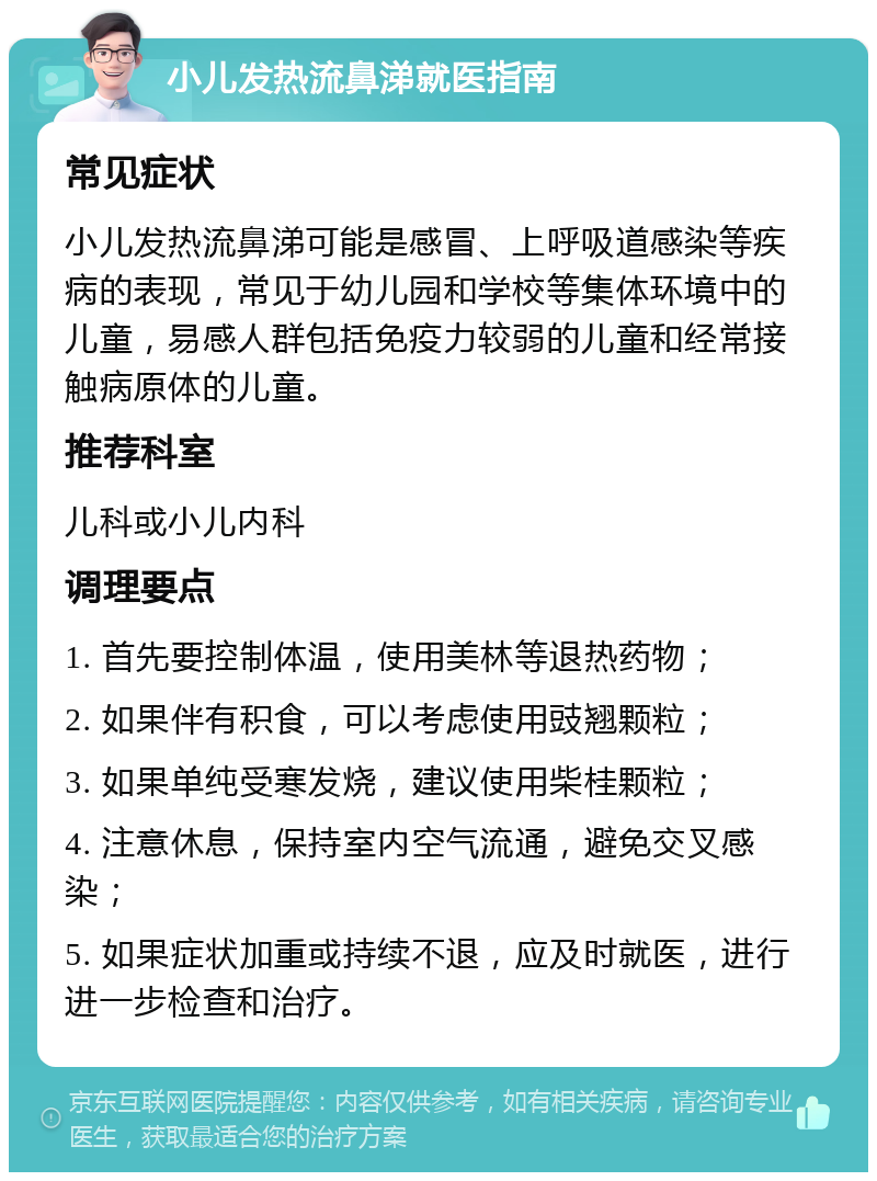 小儿发热流鼻涕就医指南 常见症状 小儿发热流鼻涕可能是感冒、上呼吸道感染等疾病的表现，常见于幼儿园和学校等集体环境中的儿童，易感人群包括免疫力较弱的儿童和经常接触病原体的儿童。 推荐科室 儿科或小儿内科 调理要点 1. 首先要控制体温，使用美林等退热药物； 2. 如果伴有积食，可以考虑使用豉翘颗粒； 3. 如果单纯受寒发烧，建议使用柴桂颗粒； 4. 注意休息，保持室内空气流通，避免交叉感染； 5. 如果症状加重或持续不退，应及时就医，进行进一步检查和治疗。