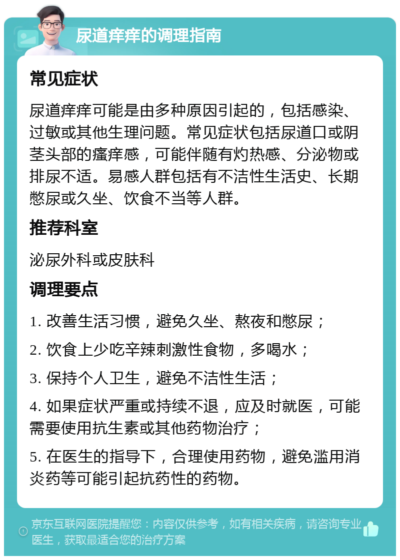 尿道痒痒的调理指南 常见症状 尿道痒痒可能是由多种原因引起的，包括感染、过敏或其他生理问题。常见症状包括尿道口或阴茎头部的瘙痒感，可能伴随有灼热感、分泌物或排尿不适。易感人群包括有不洁性生活史、长期憋尿或久坐、饮食不当等人群。 推荐科室 泌尿外科或皮肤科 调理要点 1. 改善生活习惯，避免久坐、熬夜和憋尿； 2. 饮食上少吃辛辣刺激性食物，多喝水； 3. 保持个人卫生，避免不洁性生活； 4. 如果症状严重或持续不退，应及时就医，可能需要使用抗生素或其他药物治疗； 5. 在医生的指导下，合理使用药物，避免滥用消炎药等可能引起抗药性的药物。