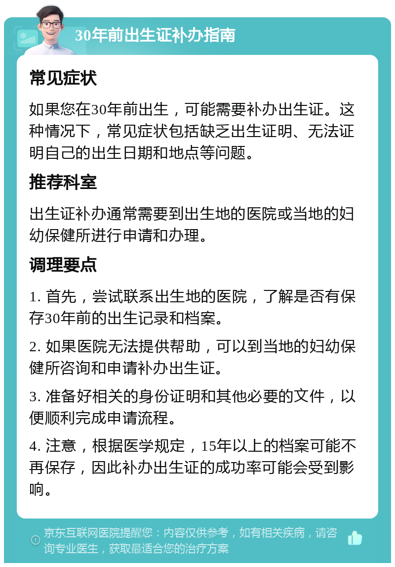 30年前出生证补办指南 常见症状 如果您在30年前出生，可能需要补办出生证。这种情况下，常见症状包括缺乏出生证明、无法证明自己的出生日期和地点等问题。 推荐科室 出生证补办通常需要到出生地的医院或当地的妇幼保健所进行申请和办理。 调理要点 1. 首先，尝试联系出生地的医院，了解是否有保存30年前的出生记录和档案。 2. 如果医院无法提供帮助，可以到当地的妇幼保健所咨询和申请补办出生证。 3. 准备好相关的身份证明和其他必要的文件，以便顺利完成申请流程。 4. 注意，根据医学规定，15年以上的档案可能不再保存，因此补办出生证的成功率可能会受到影响。