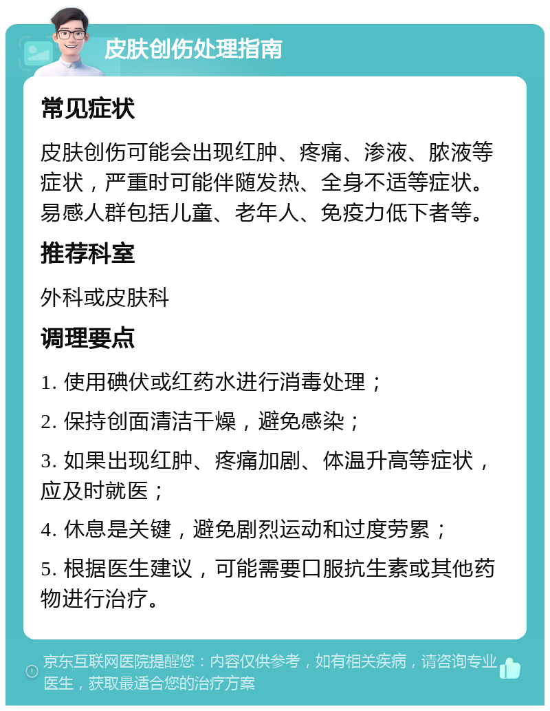 皮肤创伤处理指南 常见症状 皮肤创伤可能会出现红肿、疼痛、渗液、脓液等症状，严重时可能伴随发热、全身不适等症状。易感人群包括儿童、老年人、免疫力低下者等。 推荐科室 外科或皮肤科 调理要点 1. 使用碘伏或红药水进行消毒处理； 2. 保持创面清洁干燥，避免感染； 3. 如果出现红肿、疼痛加剧、体温升高等症状，应及时就医； 4. 休息是关键，避免剧烈运动和过度劳累； 5. 根据医生建议，可能需要口服抗生素或其他药物进行治疗。