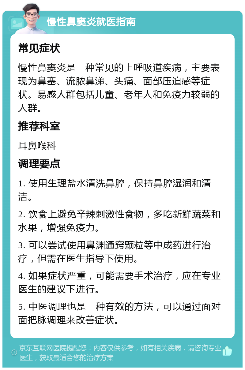 慢性鼻窦炎就医指南 常见症状 慢性鼻窦炎是一种常见的上呼吸道疾病，主要表现为鼻塞、流脓鼻涕、头痛、面部压迫感等症状。易感人群包括儿童、老年人和免疫力较弱的人群。 推荐科室 耳鼻喉科 调理要点 1. 使用生理盐水清洗鼻腔，保持鼻腔湿润和清洁。 2. 饮食上避免辛辣刺激性食物，多吃新鲜蔬菜和水果，增强免疫力。 3. 可以尝试使用鼻渊通窍颗粒等中成药进行治疗，但需在医生指导下使用。 4. 如果症状严重，可能需要手术治疗，应在专业医生的建议下进行。 5. 中医调理也是一种有效的方法，可以通过面对面把脉调理来改善症状。