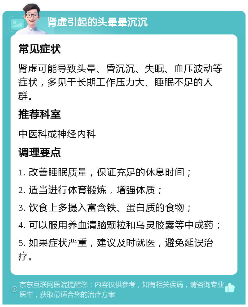 肾虚引起的头晕晕沉沉 常见症状 肾虚可能导致头晕、昏沉沉、失眠、血压波动等症状，多见于长期工作压力大、睡眠不足的人群。 推荐科室 中医科或神经内科 调理要点 1. 改善睡眠质量，保证充足的休息时间； 2. 适当进行体育锻炼，增强体质； 3. 饮食上多摄入富含铁、蛋白质的食物； 4. 可以服用养血清脑颗粒和乌灵胶囊等中成药； 5. 如果症状严重，建议及时就医，避免延误治疗。