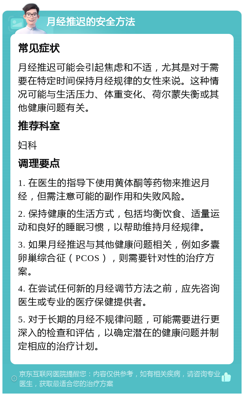 月经推迟的安全方法 常见症状 月经推迟可能会引起焦虑和不适，尤其是对于需要在特定时间保持月经规律的女性来说。这种情况可能与生活压力、体重变化、荷尔蒙失衡或其他健康问题有关。 推荐科室 妇科 调理要点 1. 在医生的指导下使用黄体酮等药物来推迟月经，但需注意可能的副作用和失败风险。 2. 保持健康的生活方式，包括均衡饮食、适量运动和良好的睡眠习惯，以帮助维持月经规律。 3. 如果月经推迟与其他健康问题相关，例如多囊卵巢综合征（PCOS），则需要针对性的治疗方案。 4. 在尝试任何新的月经调节方法之前，应先咨询医生或专业的医疗保健提供者。 5. 对于长期的月经不规律问题，可能需要进行更深入的检查和评估，以确定潜在的健康问题并制定相应的治疗计划。