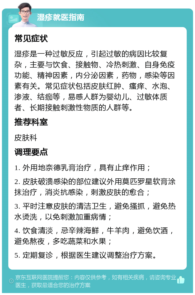 湿疹就医指南 常见症状 湿疹是一种过敏反应，引起过敏的病因比较复杂，主要与饮食、接触物、冷热刺激、自身免疫功能、精神因素，内分泌因素，药物，感染等因素有关。常见症状包括皮肤红肿、瘙痒、水泡、渗液、结痂等，易感人群为婴幼儿、过敏体质者、长期接触刺激性物质的人群等。 推荐科室 皮肤科 调理要点 1. 外用地奈德乳膏治疗，具有止痒作用； 2. 皮肤破溃感染的部位建议外用莫匹罗星软膏涂抹治疗，消炎抗感染，刺激皮肤的愈合； 3. 平时注意皮肤的清洁卫生，避免搔抓，避免热水烫洗，以免刺激加重病情； 4. 饮食清淡，忌辛辣海鲜，牛羊肉，避免饮酒，避免熬夜，多吃蔬菜和水果； 5. 定期复诊，根据医生建议调整治疗方案。